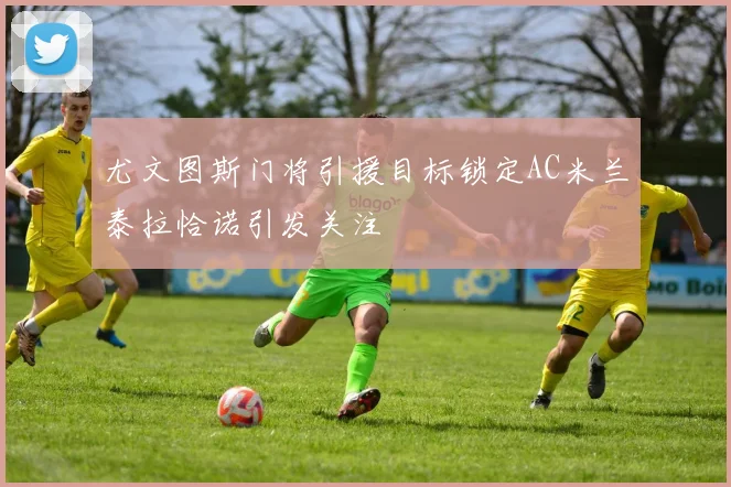尤文图斯门将引援目标锁定AC米兰泰拉恰诺引发关注