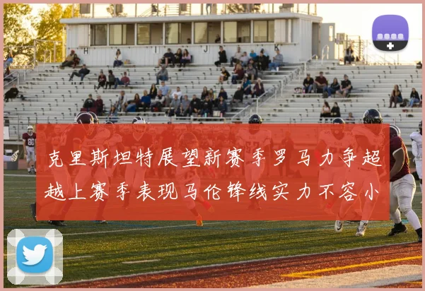 克里斯坦特展望新赛季罗马力争超越上赛季表现马伦锋线实力不容小觑