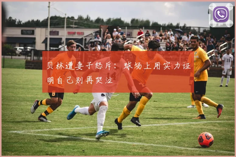 贝林遭妻子怒斥：球场上用实力证明自己别再哭泣