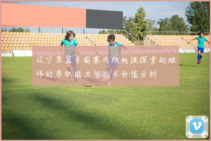 辽宁男篮季前赛内线轮换探索赵继伟的串联能力与战术价值分析