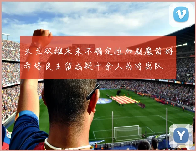 米兰双雄未来不确定性加剧魔笛姆希塔良去留成疑十余人或将离队
