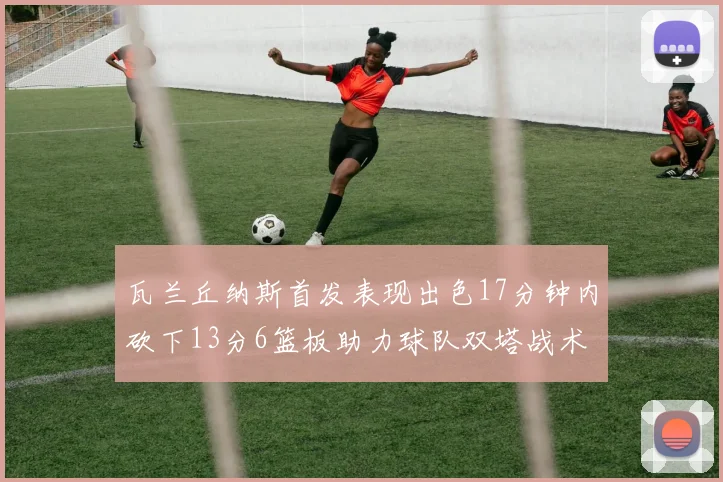 瓦兰丘纳斯首发表现出色17分钟内砍下13分6篮板助力球队双塔战术