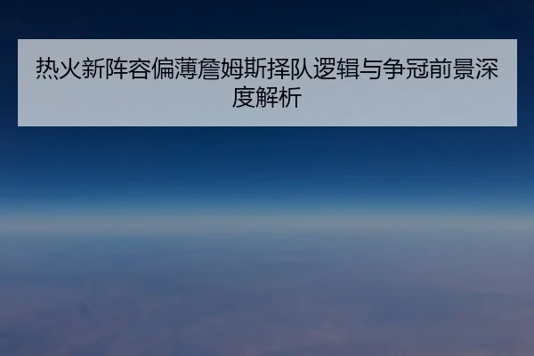 热火新阵容偏薄詹姆斯择队逻辑与争冠前景深度解析