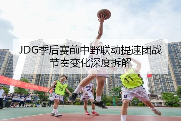 JDG季后赛前中野联动提速团战节奏变化深度拆解