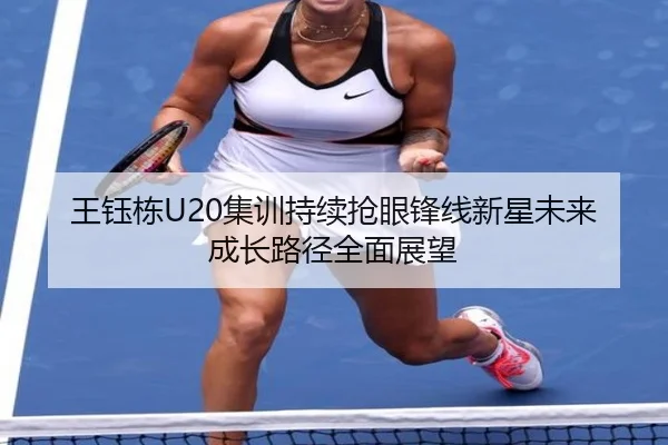 王钰栋U20集训持续抢眼锋线新星未来成长路径全面展望